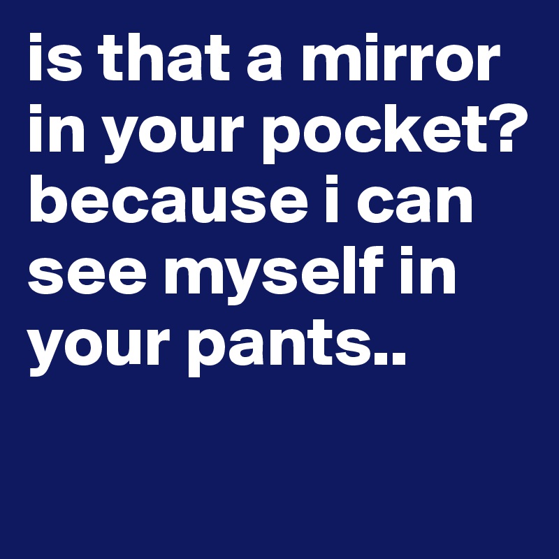 is-that-a-mirror-in-your-pocket-because-i-can-see-myself-in-your-pants