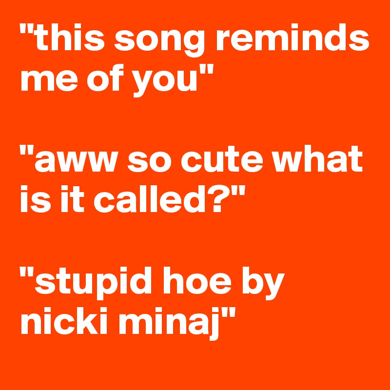 "this song reminds me of you" 

"aww so cute what is it called?"

"stupid hoe by nicki minaj" 