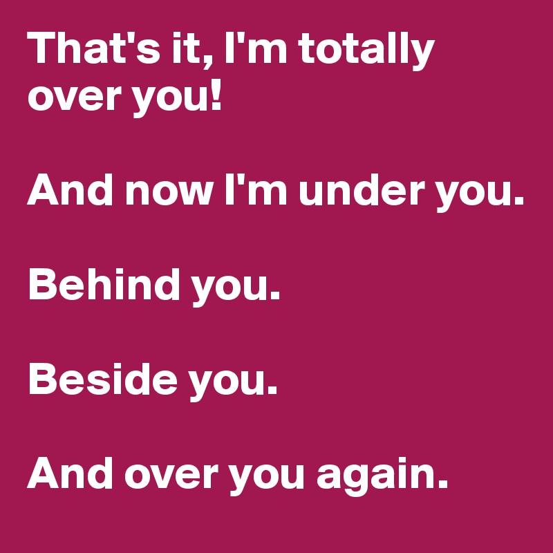 That's it, I'm totally over you!

And now I'm under you. 

Behind you.

Beside you. 

And over you again. 