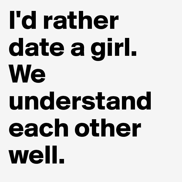 I'd rather date a girl. 
We understand
each other well.