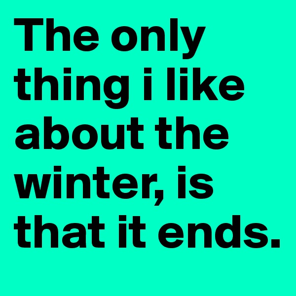 The only thing i like about the winter, is that it ends.
