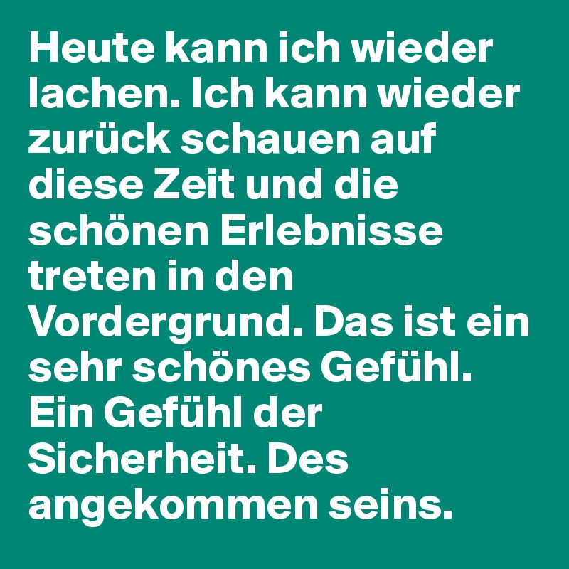 Heute kann ich wieder lachen. Ich kann wieder zurück schauen auf diese Zeit und die schönen Erlebnisse treten in den Vordergrund. Das ist ein sehr schönes Gefühl. Ein Gefühl der Sicherheit. Des angekommen seins. 