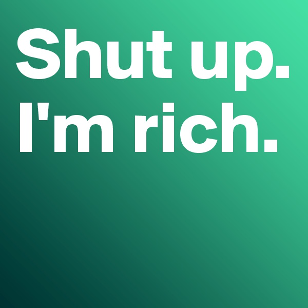 Shut up. 
I'm rich.
 