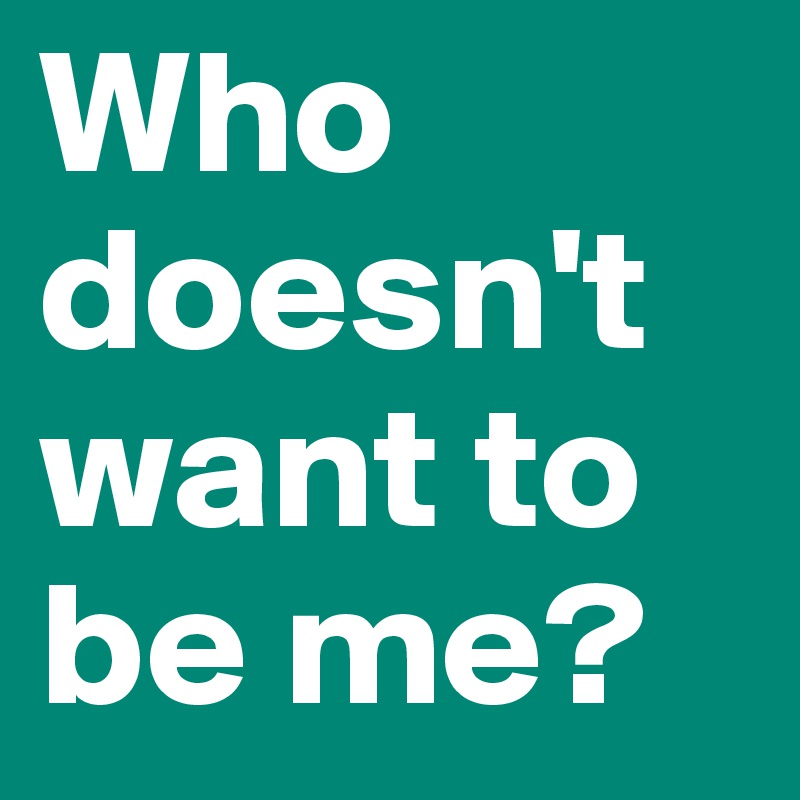 Who doesn't want to be me?