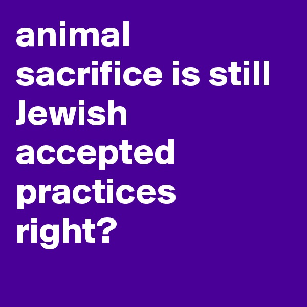 animal sacrifice is still Jewish accepted practices right?

