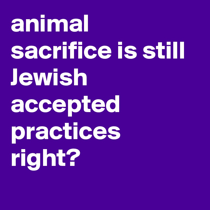animal sacrifice is still Jewish accepted practices right?
