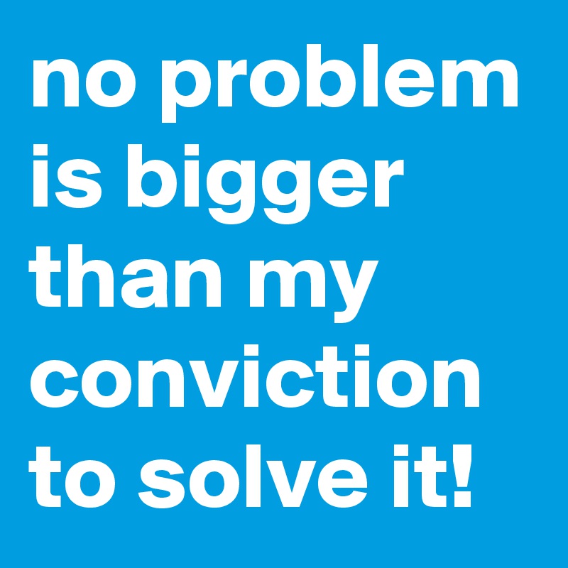 no problem is bigger than my conviction to solve it!