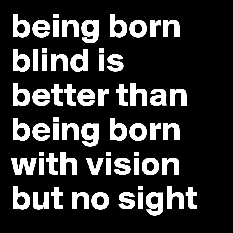 being born blind is better than being born with vision but no sight