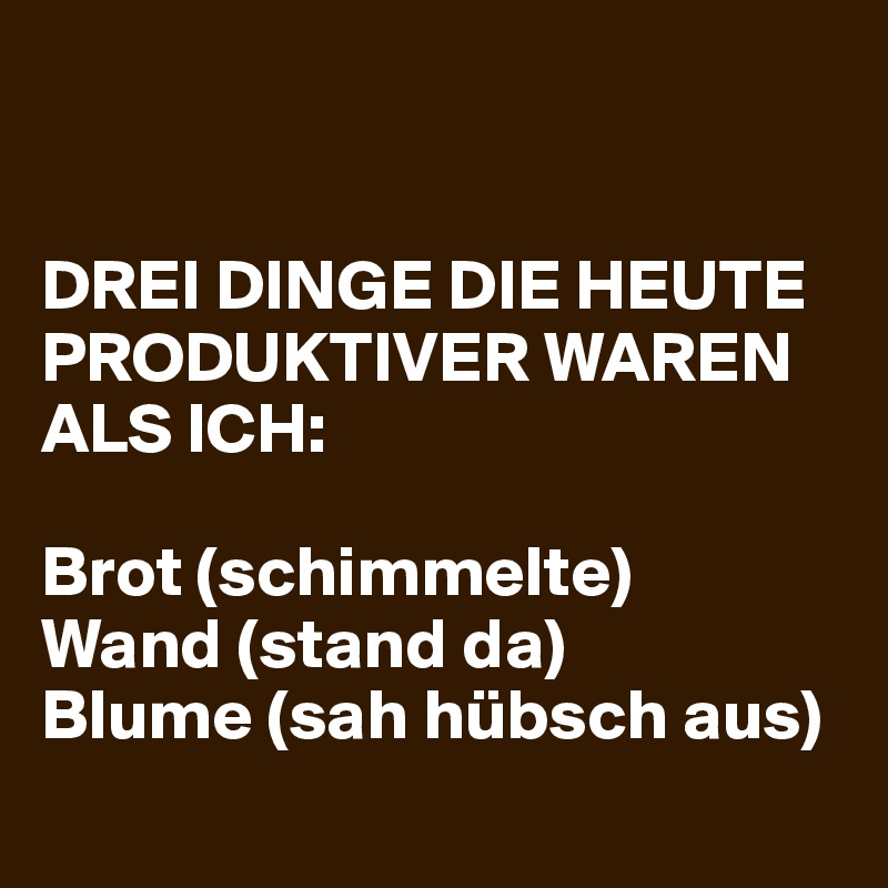 


DREI DINGE DIE HEUTE PRODUKTIVER WAREN ALS ICH: 

Brot (schimmelte)
Wand (stand da) 
Blume (sah hübsch aus) 
