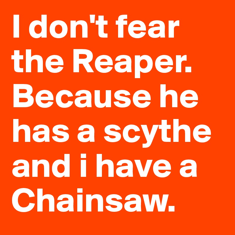I don't fear the Reaper. Because he has a scythe and i have a Chainsaw.