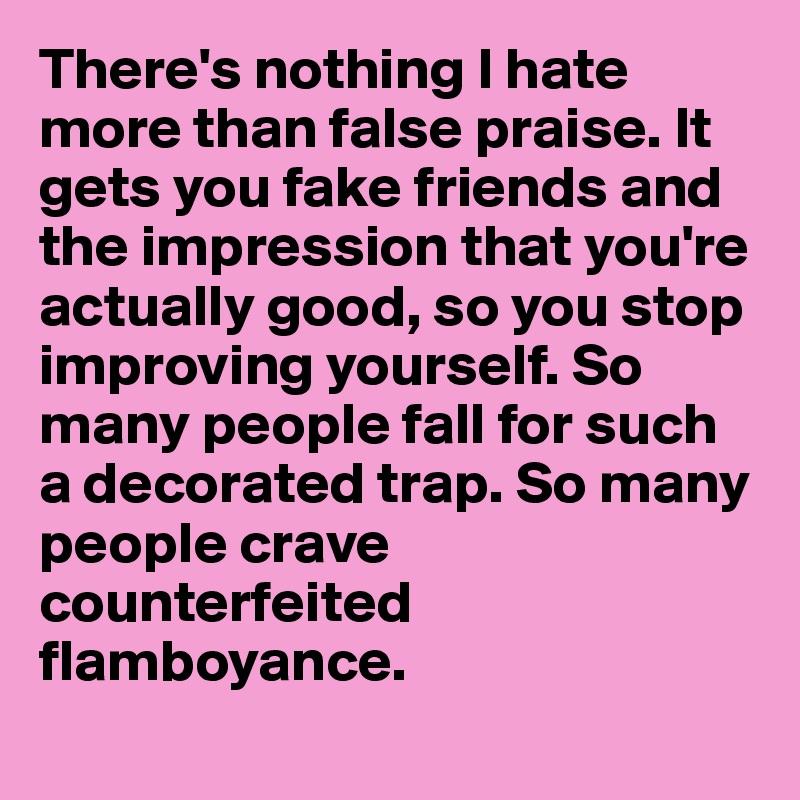 There's nothing I hate more than false praise. It gets you fake friends and the impression that you're actually good, so you stop improving yourself. So many people fall for such a decorated trap. So many people crave           counterfeited flamboyance.
