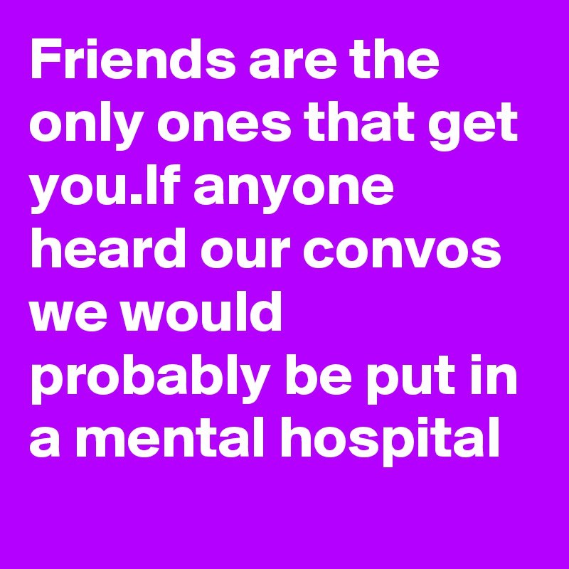 Friends are the only ones that get you.If anyone heard our convos we would probably be put in a mental hospital