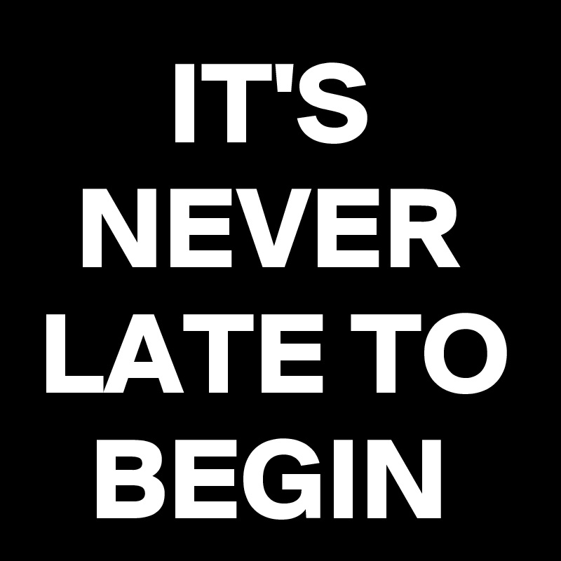 IT'S NEVER LATE TO
BEGIN