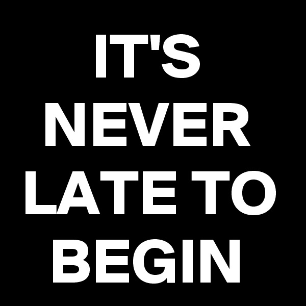 IT'S NEVER LATE TO
BEGIN