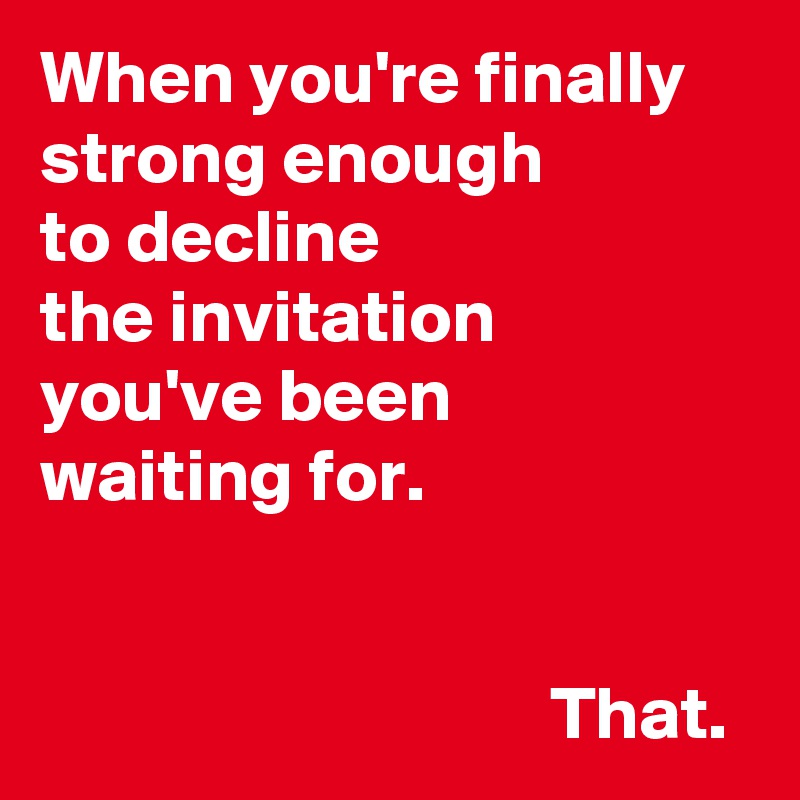 When you're finally strong enough 
to decline 
the invitation 
you've been 
waiting for.


                                  That.