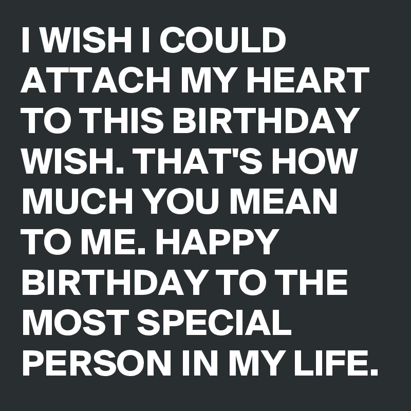 I WISH I COULD ATTACH MY HEART TO THIS BIRTHDAY WISH. THAT'S HOW MUCH YOU MEAN TO ME. HAPPY BIRTHDAY TO THE MOST SPECIAL PERSON IN MY LIFE. 