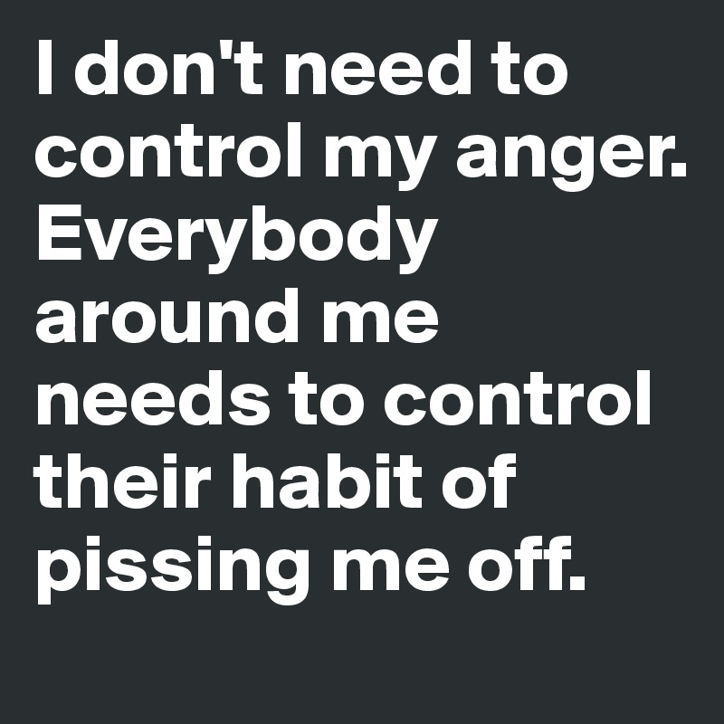 I don't need to control my anger. Everybody around me needs to control their habit of pissing me off.