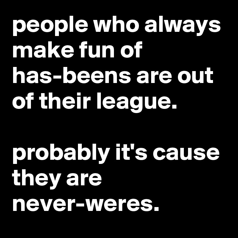 people who always make fun of has-beens are out of their league.

probably it's cause they are never-weres.