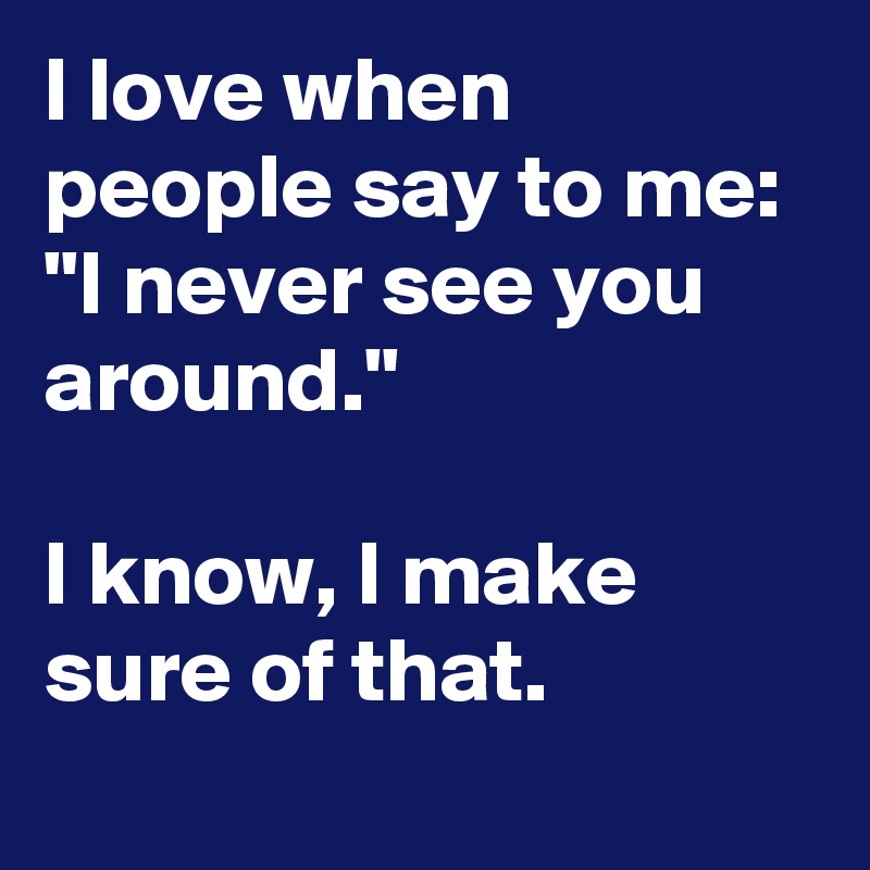 I love when people say to me: "I never see you around."

I know, I make sure of that.
