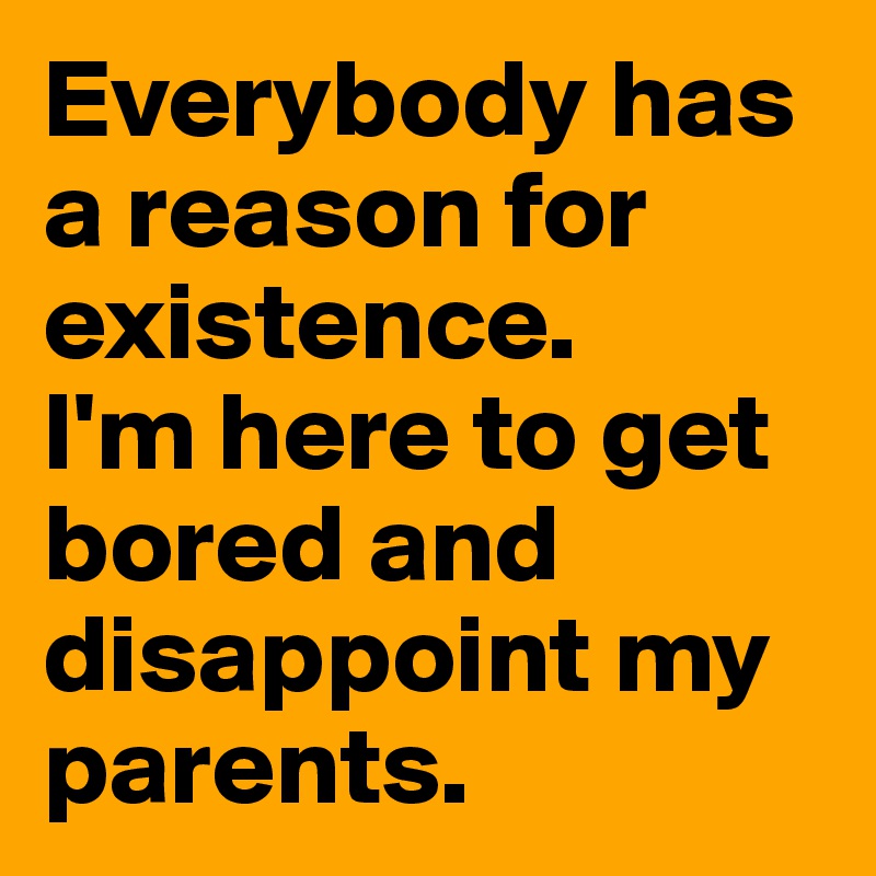 Everybody has a reason for existence.
I'm here to get bored and disappoint my parents.