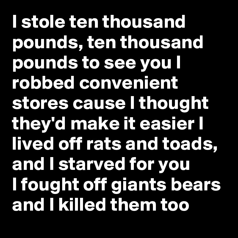 I stole ten thousand pounds, ten thousand pounds to see you I robbed convenient stores cause I thought they'd make it easier I lived off rats and toads, and I starved for you
I fought off giants bears and I killed them too