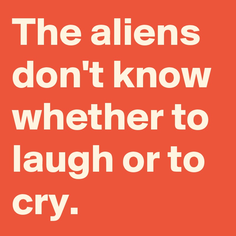The aliens don't know whether to laugh or to cry.