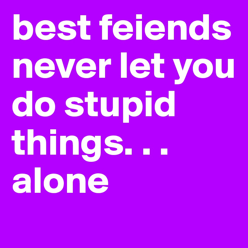 best feiends never let you do stupid things. . . alone 