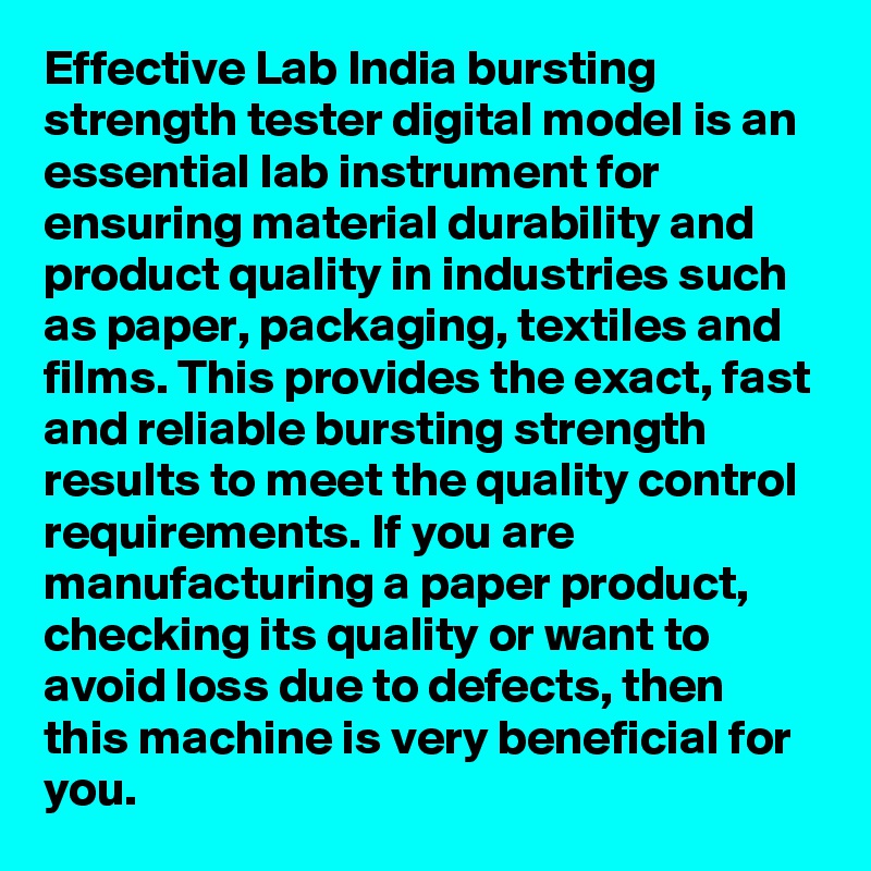 Effective Lab India bursting strength tester digital model is an essential lab instrument for ensuring material durability and product quality in industries such as paper, packaging, textiles and films. This provides the exact, fast and reliable bursting strength results to meet the quality control requirements. If you are manufacturing a paper product, checking its quality or want to avoid loss due to defects, then this machine is very beneficial for you.