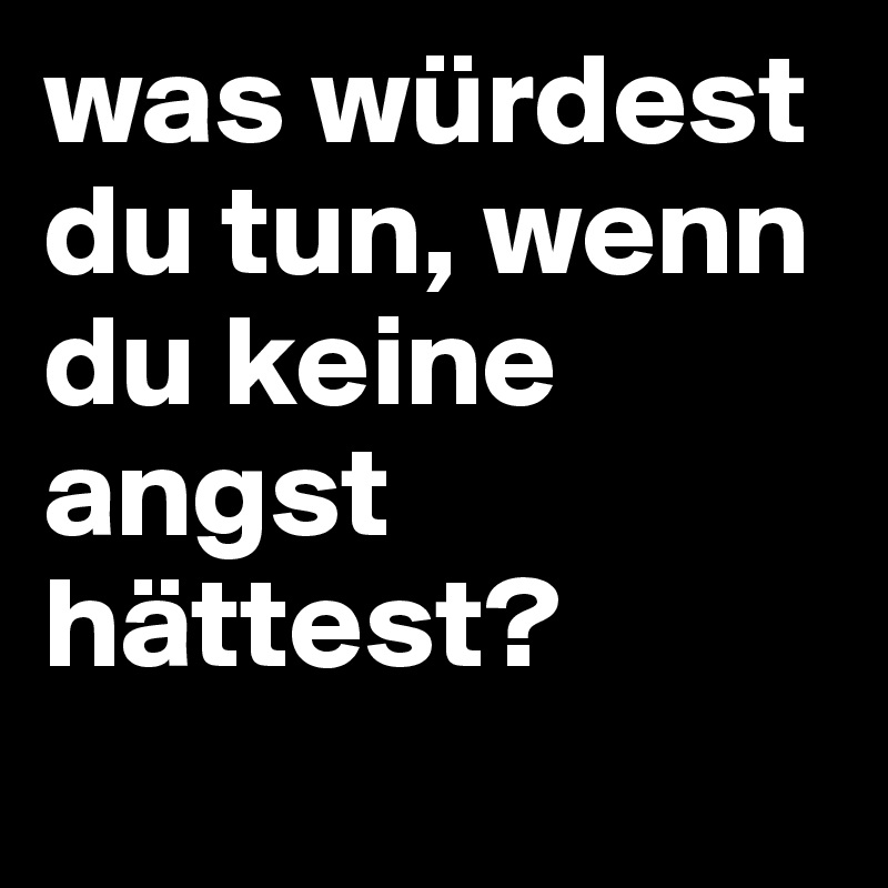 was würdest du tun, wenn du keine angst hättest?
