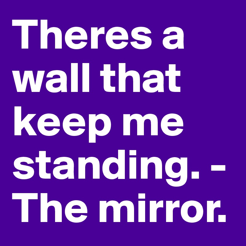 Theres a wall that keep me standing. -The mirror.
