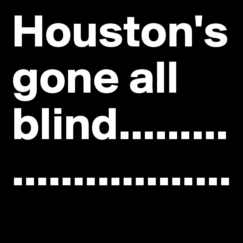 Houston's gone all blind...........................
