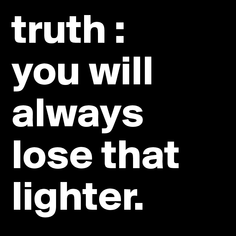 truth :
you will always lose that lighter.