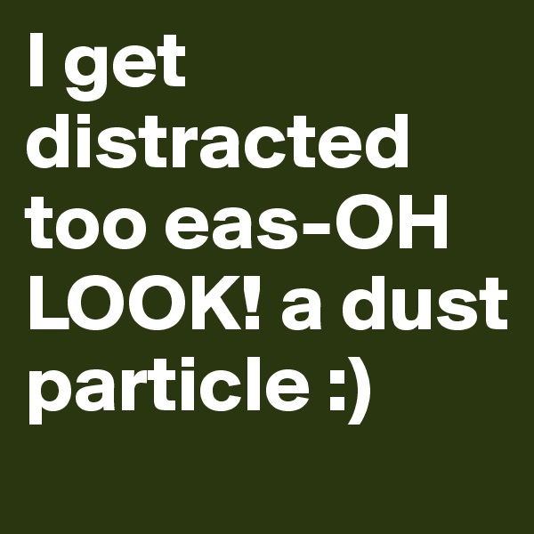 I get distracted too eas-OH LOOK! a dust particle :)