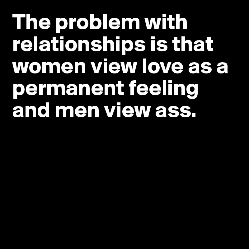 The problem with relationships is that women view love as a permanent feeling and men view ass.




