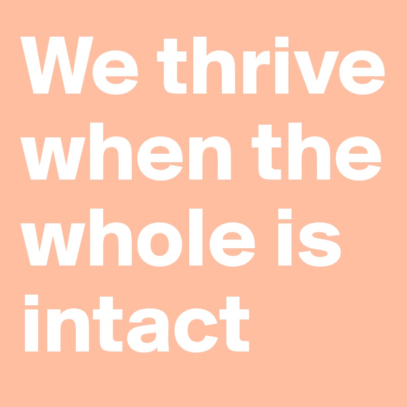 We thrive
when the whole is intact