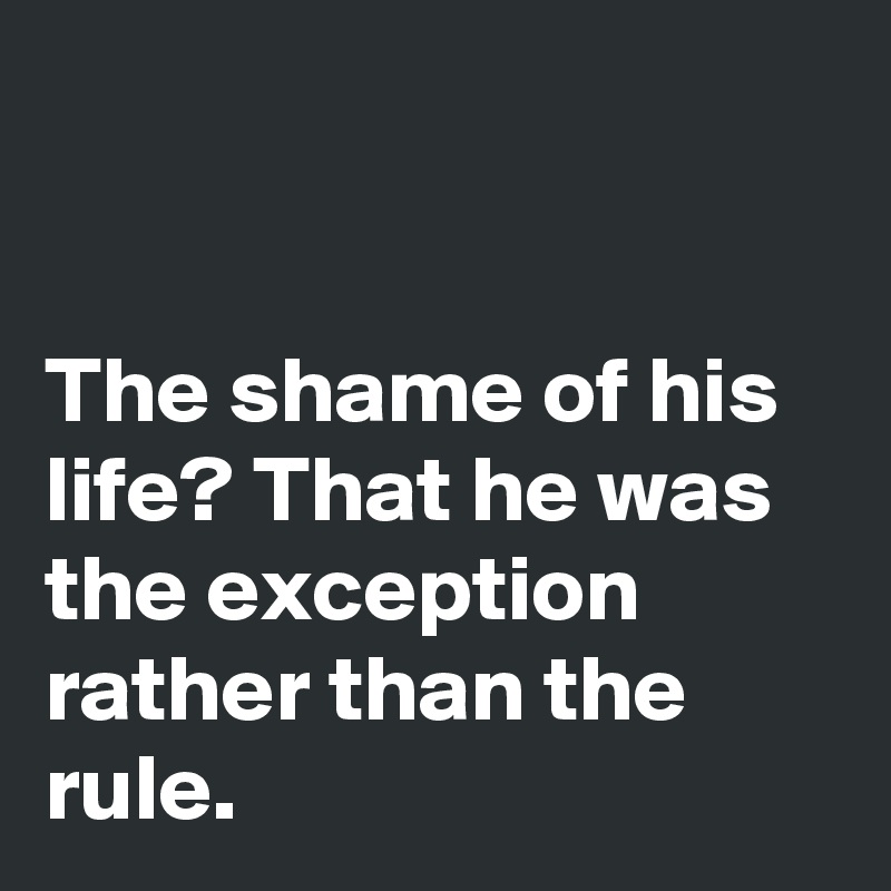 


The shame of his life? That he was the exception rather than the rule.