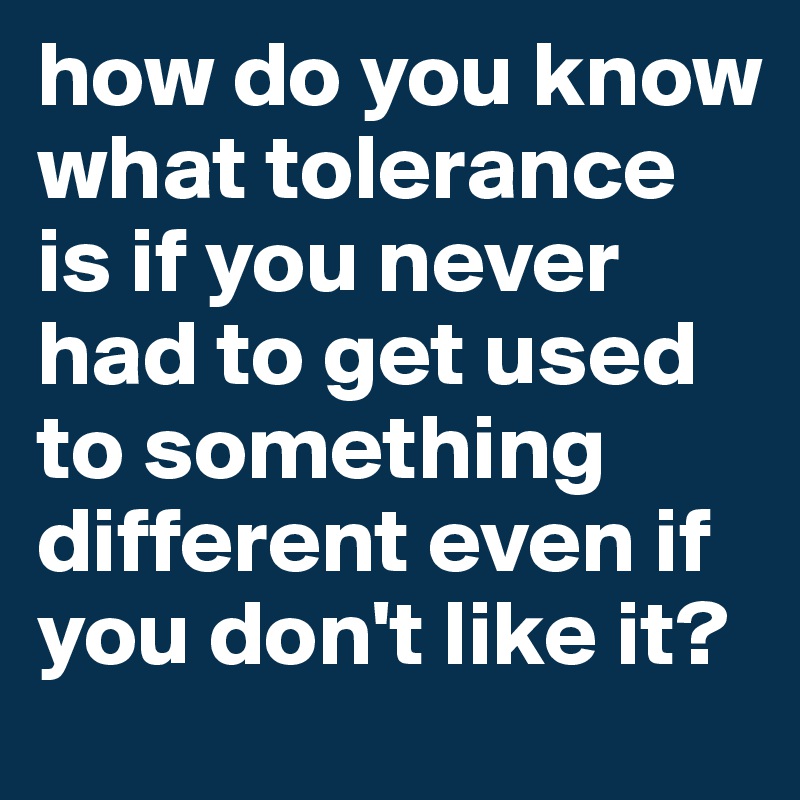 how do you know what tolerance is if you never had to get used to something different even if you don't like it? 