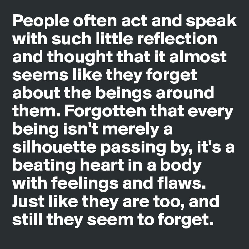 People often act and speak with such little reflection and thought that it almost seems like they forget about the beings around them. Forgotten that every being isn't merely a silhouette passing by, it's a beating heart in a body with feelings and flaws. Just like they are too, and still they seem to forget. 