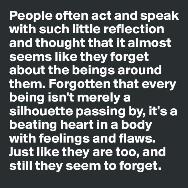 People often act and speak with such little reflection and thought that it almost seems like they forget about the beings around them. Forgotten that every being isn't merely a silhouette passing by, it's a beating heart in a body with feelings and flaws. Just like they are too, and still they seem to forget. 