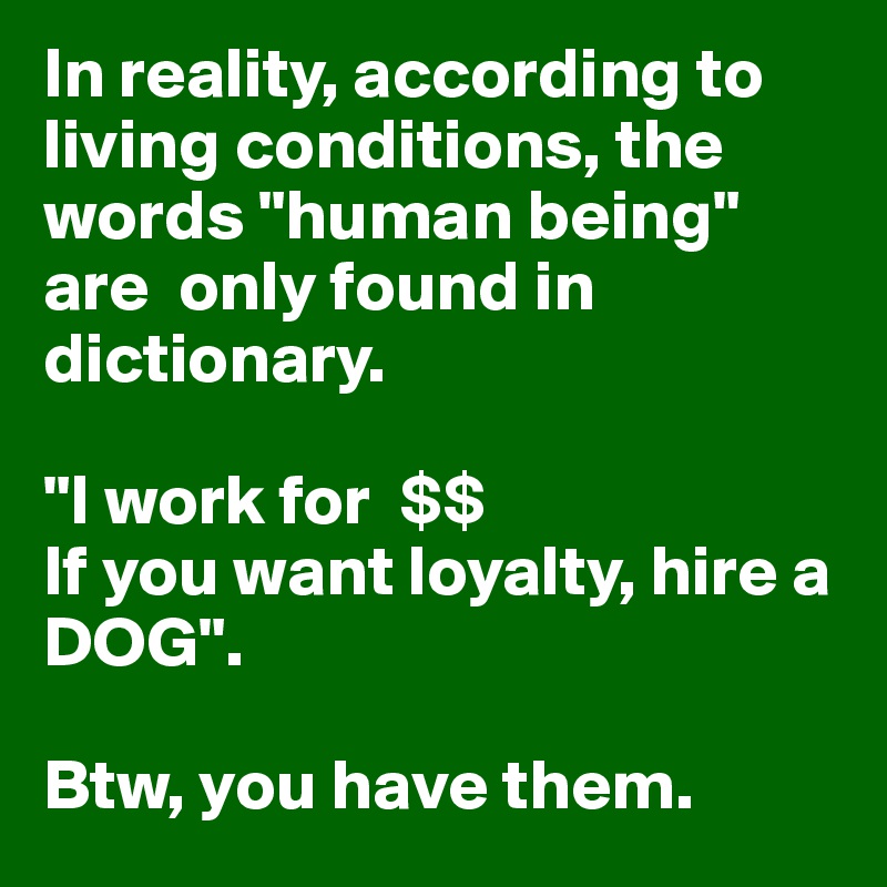 In reality, according to  living conditions, the words "human being" are  only found in dictionary. 

"I work for  $$
If you want loyalty, hire a DOG".

Btw, you have them.