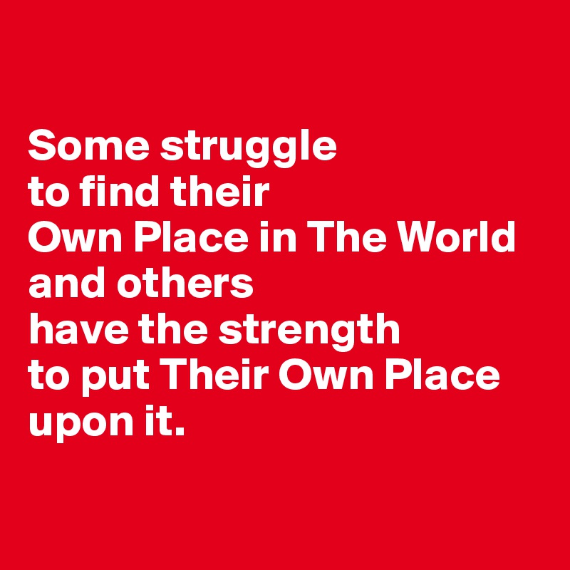 

Some struggle 
to find their 
Own Place in The World 
and others 
have the strength 
to put Their Own Place 
upon it.

