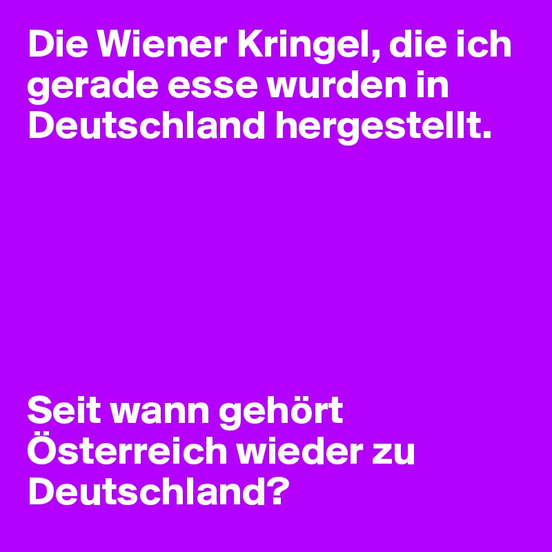 Die Wiener Kringel, die ich gerade esse wurden in Deutschland hergestellt.






Seit wann gehört Österreich wieder zu Deutschland?