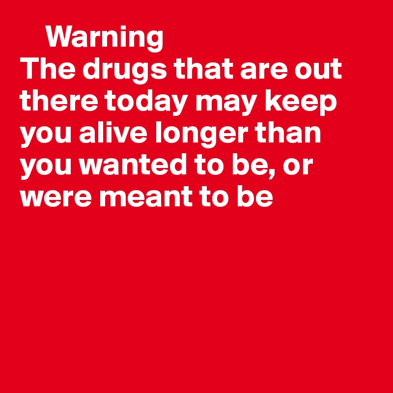     Warning
The drugs that are out there today may keep you alive longer than you wanted to be, or were meant to be




