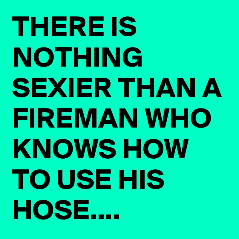 THERE IS NOTHING SEXIER THAN A FIREMAN WHO KNOWS HOW TO USE HIS HOSE....