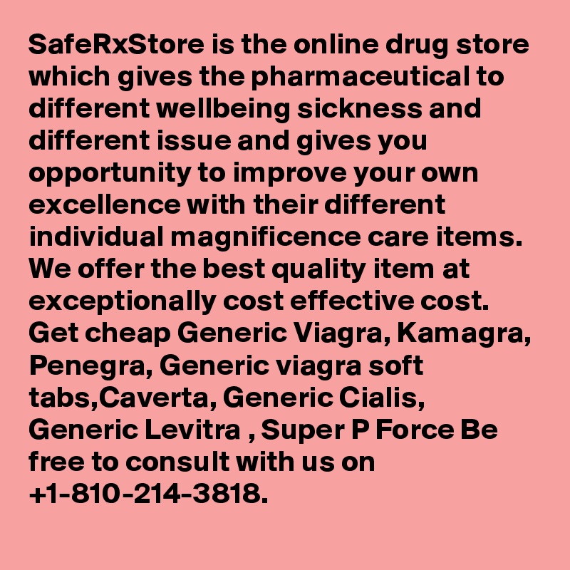 SafeRxStore is the online drug store which gives the pharmaceutical to different wellbeing sickness and different issue and gives you opportunity to improve your own excellence with their different individual magnificence care items. We offer the best quality item at exceptionally cost effective cost. Get cheap Generic Viagra, Kamagra, Penegra, Generic viagra soft tabs,Caverta, Generic Cialis, Generic Levitra , Super P Force Be free to consult with us on +1-810-214-3818.