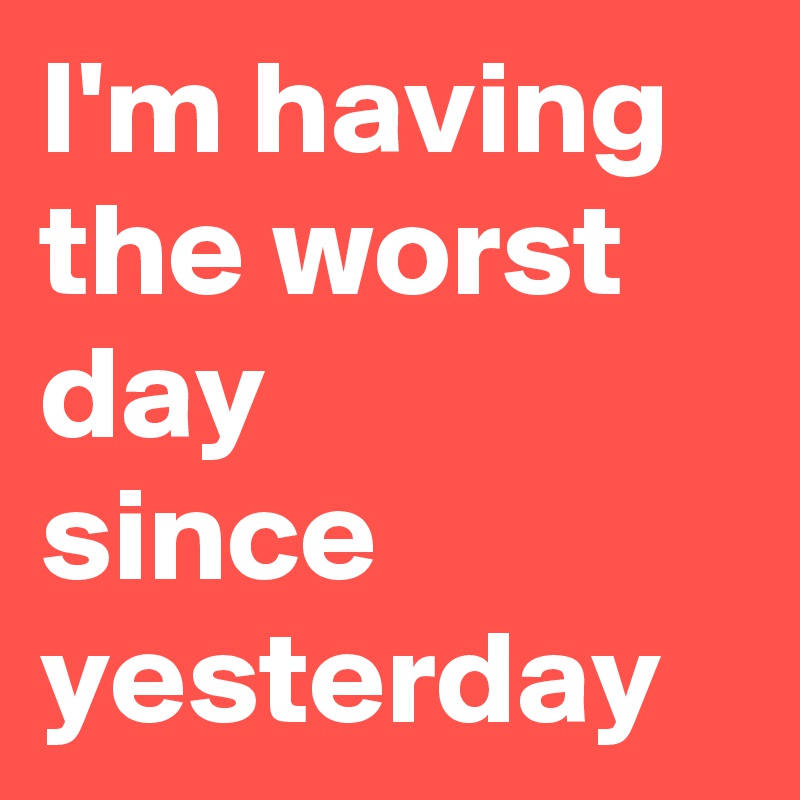 I'm having
the worst day 
since yesterday