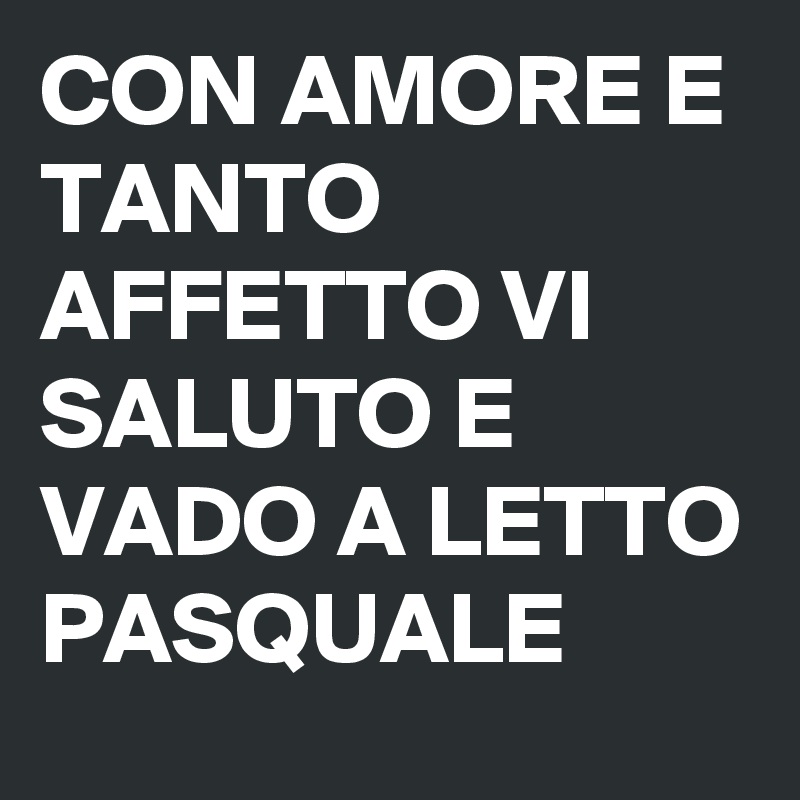CON AMORE E TANTO AFFETTO VI SALUTO E VADO A LETTO PASQUALE