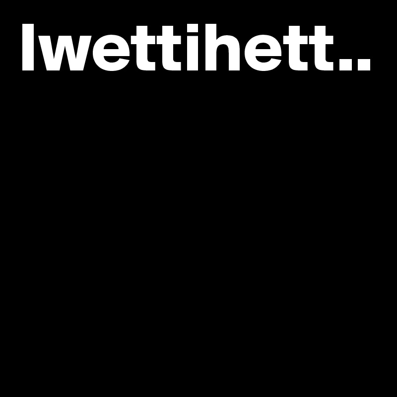Iwettihett..



