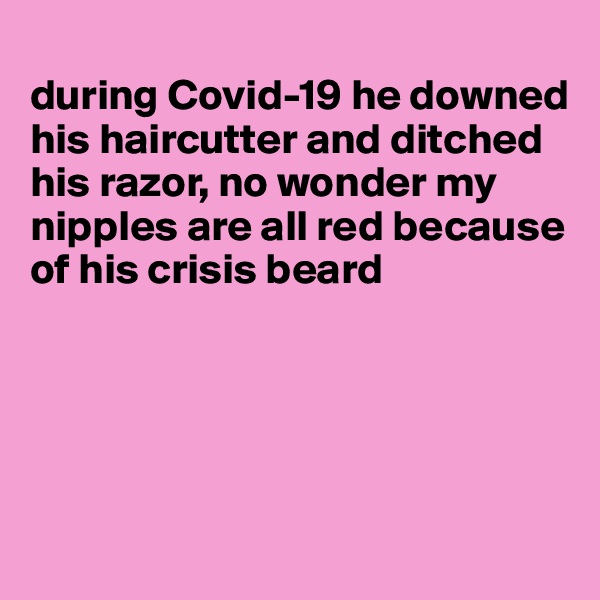 
during Covid-19 he downed his haircutter and ditched his razor, no wonder my nipples are all red because of his crisis beard





