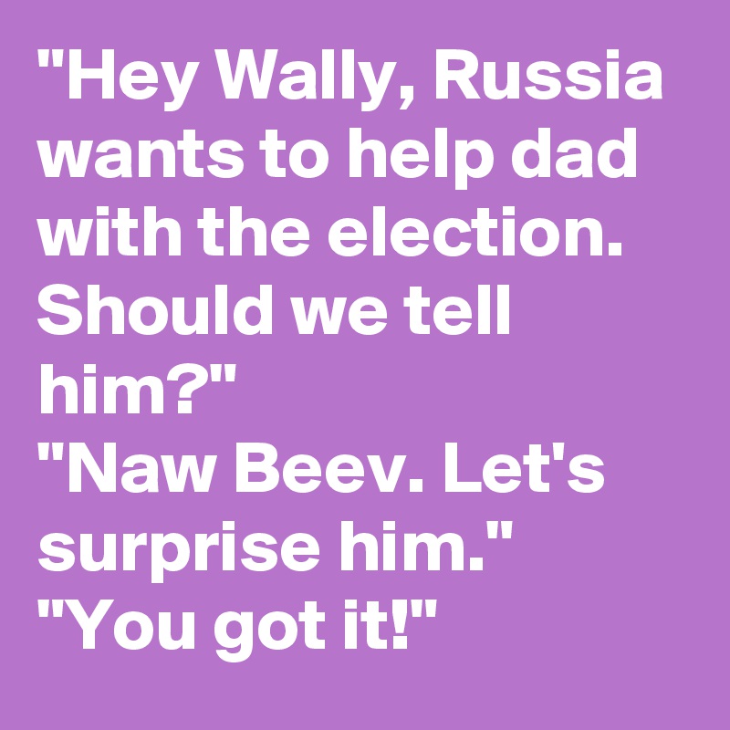 "Hey Wally, Russia wants to help dad with the election. Should we tell him?"
"Naw Beev. Let's surprise him."
"You got it!"